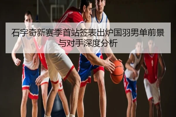 石宇奇新赛季首站签表出炉国羽男单前景与对手深度分析